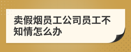 卖假烟员工公司员工不知情怎么办