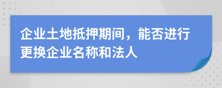 企业土地抵押期间，能否进行更换企业名称和法人