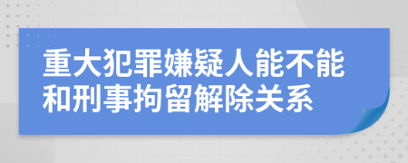 重大犯罪嫌疑人能不能和刑事拘留解除关系