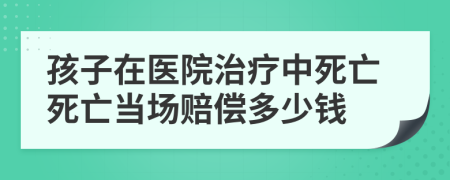 孩子在医院治疗中死亡死亡当场赔偿多少钱