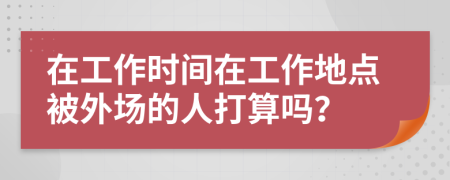 在工作时间在工作地点被外场的人打算吗？