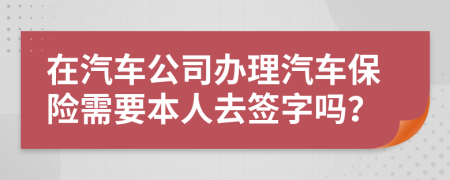 在汽车公司办理汽车保险需要本人去签字吗？