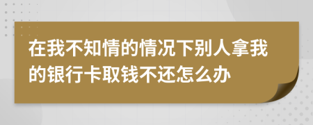 在我不知情的情况下别人拿我的银行卡取钱不还怎么办