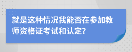 就是这种情况我能否在参加教师资格证考试和认定？