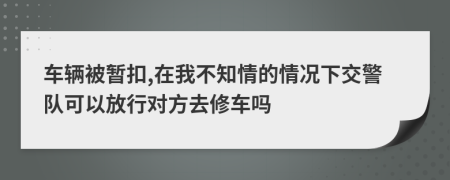 车辆被暂扣,在我不知情的情况下交警队可以放行对方去修车吗