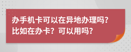 办手机卡可以在异地办理吗？比如在办卡？可以用吗？