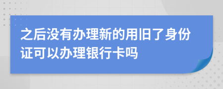 之后没有办理新的用旧了身份证可以办理银行卡吗