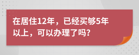 在居住12年，已经买够5年以上，可以办理了吗？