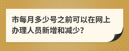 市每月多少号之前可以在网上办理人员新增和减少？