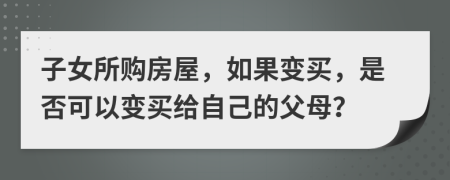 子女所购房屋，如果变买，是否可以变买给自己的父母？