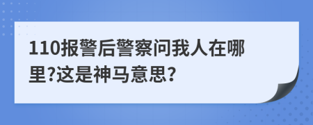 110报警后警察问我人在哪里?这是神马意思？