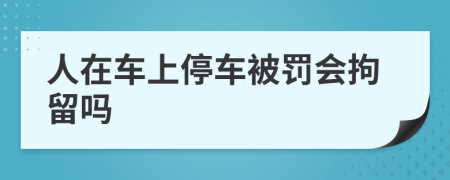 人在车上停车被罚会拘留吗