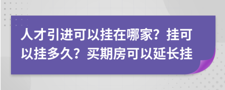 人才引进可以挂在哪家？挂可以挂多久？买期房可以延长挂