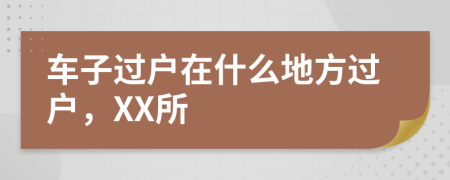 车子过户在什么地方过户，XX所