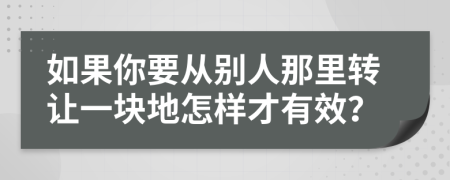 如果你要从别人那里转让一块地怎样才有效？