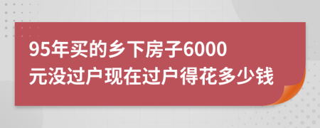 95年买的乡下房子6000元没过户现在过户得花多少钱