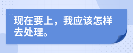 现在要上，我应该怎样去处理。