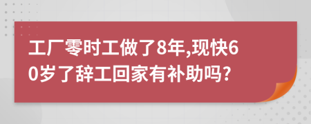 工厂零时工做了8年,现快60岁了辞工回家有补助吗?