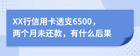 XX行信用卡透支6500，两个月未还款，有什么后果