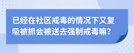 已经在社区戒毒的情况下又复吸被抓会被送去强制戒毒嘛？