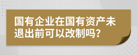 国有企业在国有资产未退出前可以改制吗？