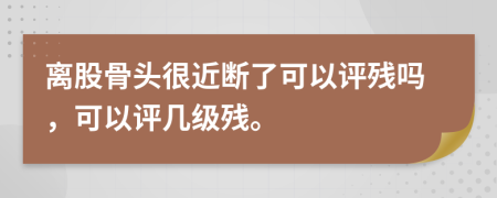 离股骨头很近断了可以评残吗，可以评几级残。