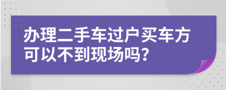 办理二手车过户买车方可以不到现场吗？