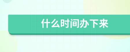 什么时间办下来