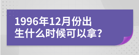 1996年12月份出生什么时候可以拿？