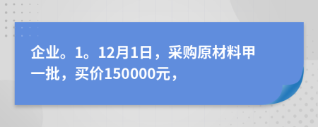 企业。1。12月1日，采购原材料甲一批，买价150000元，