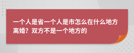 一个人是省一个人是市怎么在什么地方离婚？双方不是一个地方的