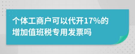 个体工商户可以代开17%的增加值班税专用发票吗