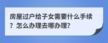 房屋过户给子女需要什么手续？怎么办理去哪办理？