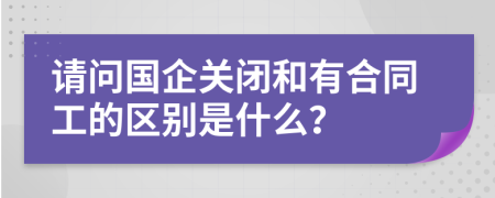 请问国企关闭和有合同工的区别是什么？