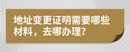 地址变更证明需要哪些材料，去哪办理？