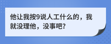 他让我按9说人工什么的，我就没理他，没事吧？