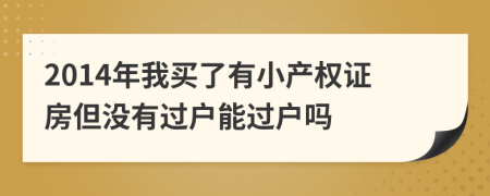 2014年我买了有小产权证房但没有过户能过户吗