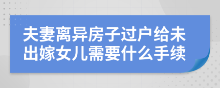 夫妻离异房子过户给未出嫁女儿需要什么手续