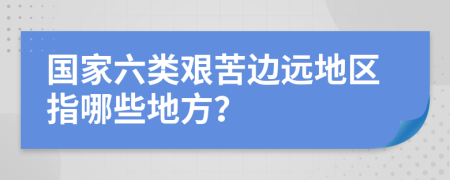 国家六类艰苦边远地区指哪些地方？