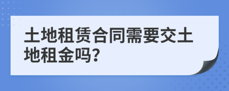 土地租赁合同需要交土地租金吗？