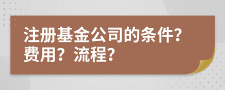 注册基金公司的条件？费用？流程？