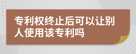 专利权终止后可以让别人使用该专利吗