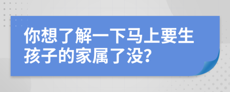 你想了解一下马上要生孩子的家属了没？