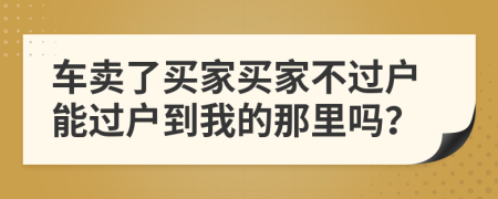 车卖了买家买家不过户能过户到我的那里吗？