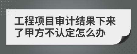 工程项目审计结果下来了甲方不认定怎么办