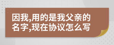 因我,用的是我父亲的名字,现在协议怎么写