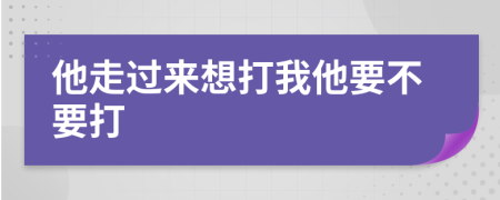 他走过来想打我他要不要打