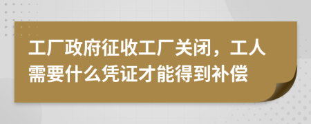 工厂政府征收工厂关闭，工人需要什么凭证才能得到补偿
