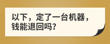 以下，定了一台机器，钱能退回吗？