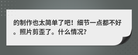 的制作也太简单了吧！细节一点都不好。照片剪歪了。什么情况？